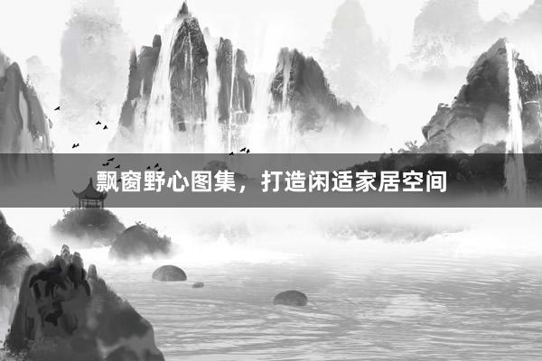飘窗野心图集，打造闲适家居空间