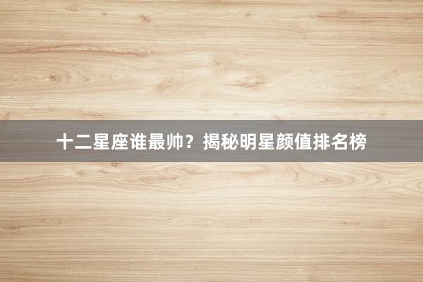 十二星座谁最帅？揭秘明星颜值排名榜